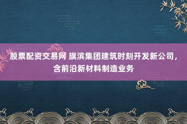 股票配资交易网 旗滨集团建筑时刻开发新公司，含前沿新材料制造业务