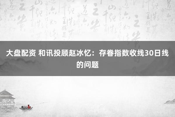 大盘配资 和讯投顾赵冰忆：存眷指数收线30日线的问题