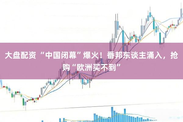 大盘配资 “中国闭幕”爆火！番邦东谈主涌入，抢购“欧洲买不到”