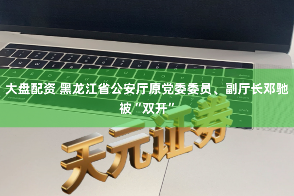 大盘配资 黑龙江省公安厅原党委委员、副厅长邓驰被“双开”