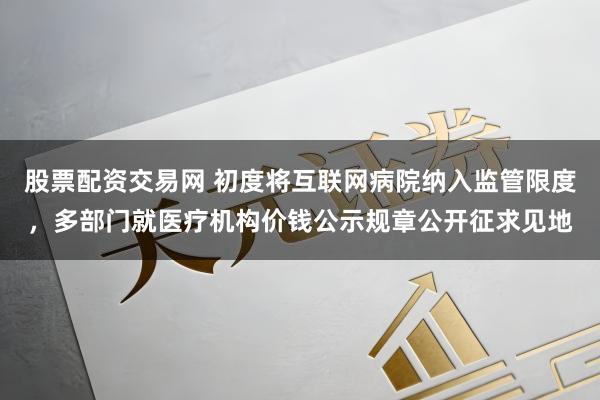 股票配资交易网 初度将互联网病院纳入监管限度，多部门就医疗机构价钱公示规章公开征求见地