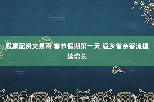 股票配资交易网 春节假期第一天 返乡省亲客流握续增长