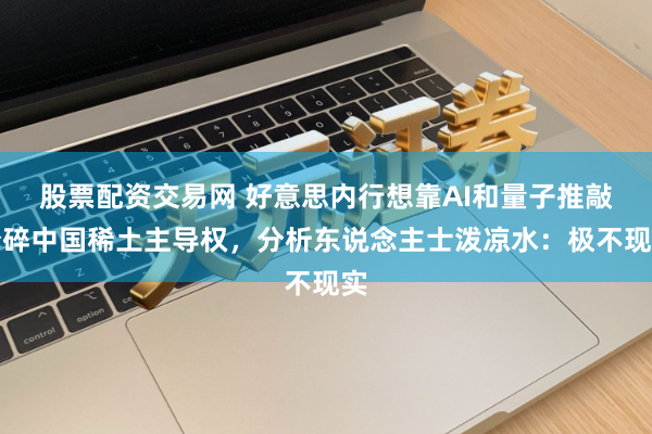 股票配资交易网 好意思内行想靠AI和量子推敲粉碎中国稀土主导权，分析东说念主士泼凉水：极不现实