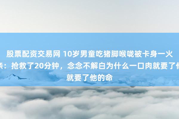 股票配资交易网 10岁男童吃猪脚喉咙被卡身一火，母亲：抢救了20分钟，念念不解白为什么一口肉就要了他的命