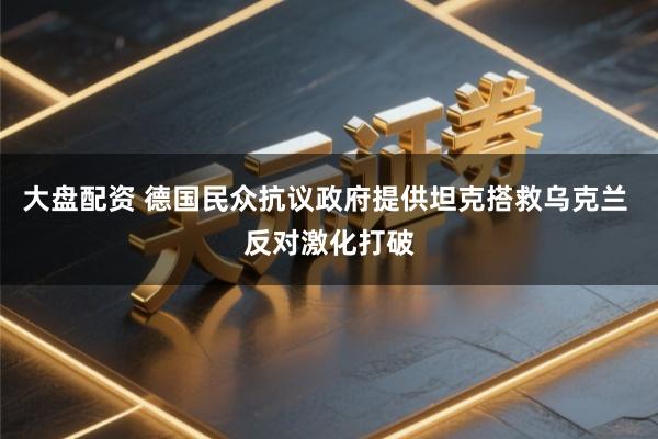 大盘配资 德国民众抗议政府提供坦克搭救乌克兰 反对激化打破