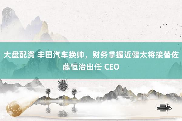 大盘配资 丰田汽车换帅，财务掌握近健太将接替佐藤恒治出任 CEO