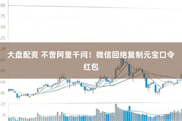 大盘配资 不啻阿里千问！微信回绝复制元宝口令红包