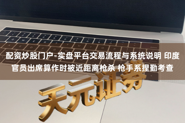 配资炒股门户-实盘平台交易流程与系统说明 印度官员出席算作时被近距离枪杀 枪手系捏勤考查