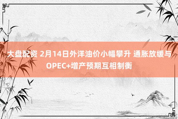 大盘配资 2月14日外洋油价小幅攀升 通胀放缓与OPEC+增产预期互相制衡