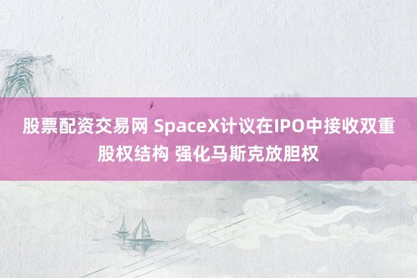 股票配资交易网 SpaceX计议在IPO中接收双重股权结构 强化马斯克放胆权