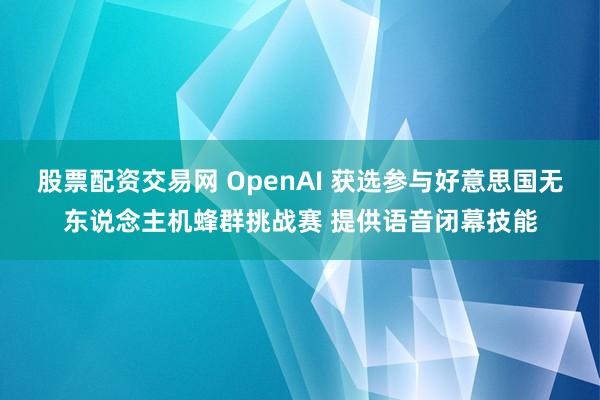 股票配资交易网 OpenAI 获选参与好意思国无东说念主机蜂群挑战赛 提供语音闭幕技能