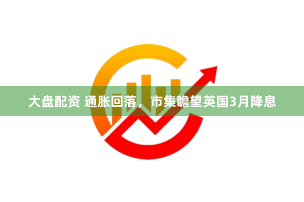 大盘配资 通胀回落，市集瞻望英国3月降息