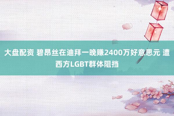 大盘配资 碧昂丝在迪拜一晚赚2400万好意思元 遭西方LGBT群体阻挡
