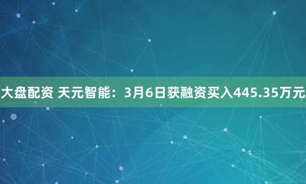 大盘配资 天元智能：3月6日获融资买入445.35万元