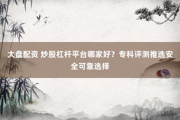 大盘配资 炒股杠杆平台哪家好？专科评测推选安全可靠选择
