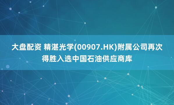 大盘配资 精湛光学(00907.HK)附属公司再次得胜入选中国石油供应商库