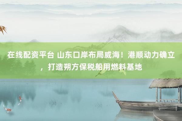 在线配资平台 山东口岸布局威海!港顺动力确立,打造朔方保税船用燃料基地
