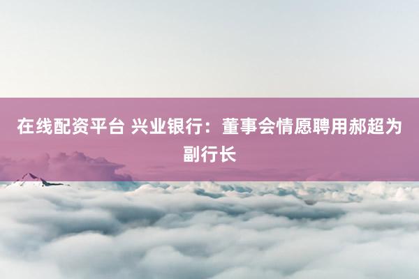 在线配资平台 兴业银行:董事会情愿聘用郝超为副行长
