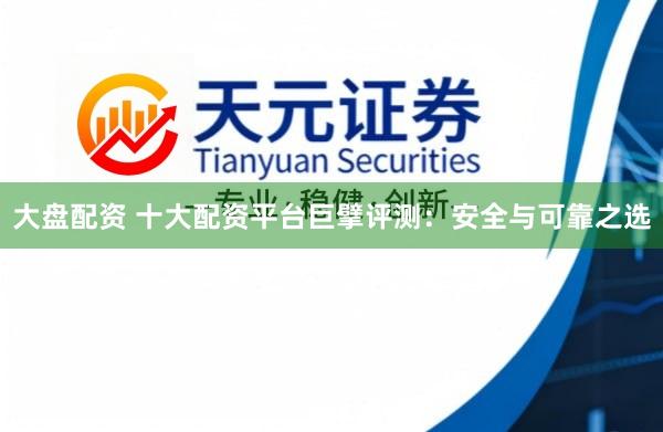 大盘配资 十大配资平台巨擘评测:安全与可靠之选