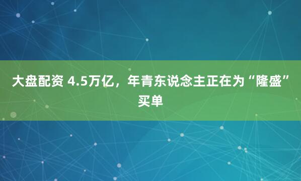大盘配资 4.5万亿，年青东说念主正在为“隆盛”买单