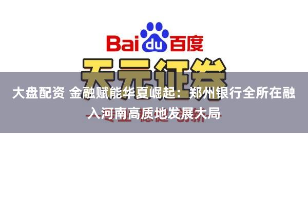 大盘配资 金融赋能华夏崛起：郑州银行全所在融入河南高质地发展大局