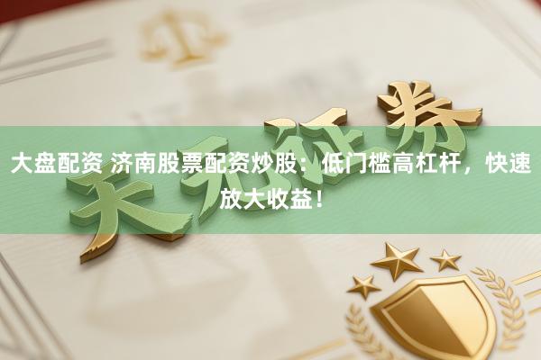 大盘配资 济南股票配资炒股:低门槛高杠杆,快速放大收益!
