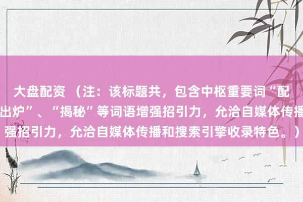 大盘配资 （注：该标题共，包含中枢重要词“配资行业排行”，使用“出炉”、“揭秘”等词语增强招引力，允洽自媒体传播和搜索引擎收录特色。）