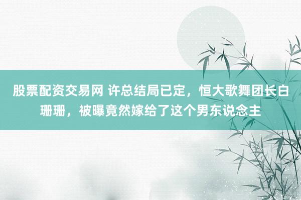 股票配资交易网 许总结局已定，恒大歌舞团长白珊珊，被曝竟然嫁给了这个男东说念主