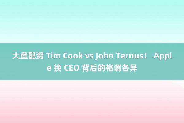 大盘配资 Tim Cook vs John Ternus！ Apple 换 CEO 背后的格调各异