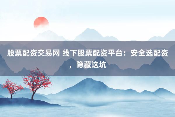 股票配资交易网 线下股票配资平台：安全选配资，隐藏这坑