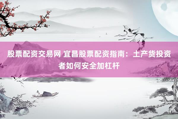 股票配资交易网 宜昌股票配资指南：土产货投资者如何安全加杠杆