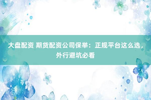 大盘配资 期货配资公司保举：正规平台这么选，外行避坑必看