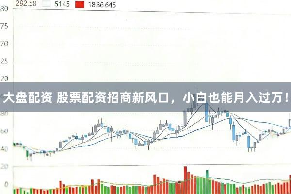 大盘配资 股票配资招商新风口，小白也能月入过万！