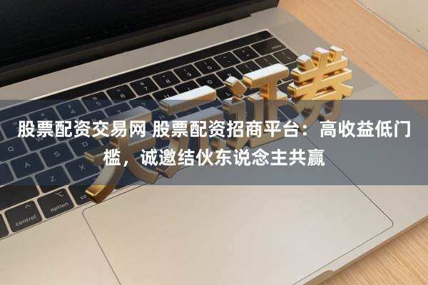 股票配资交易网 股票配资招商平台：高收益低门槛，诚邀结伙东说念主共赢