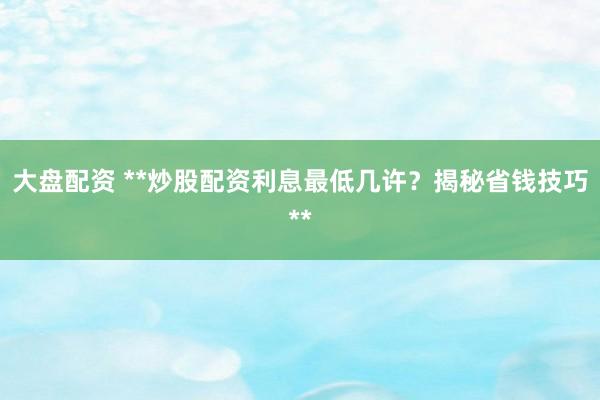 大盘配资 **炒股配资利息最低几许？揭秘省钱技巧**