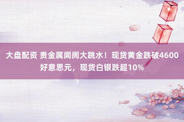 大盘配资 贵金属阛阓大跳水！现货黄金跌破4600好意思元，现货白银跌超10%