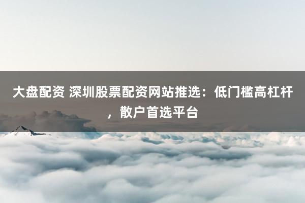 大盘配资 深圳股票配资网站推选:低门槛高杠杆,散户首选平台