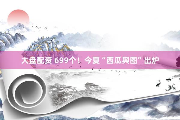 大盘配资 699个！今夏“西瓜舆图”出炉