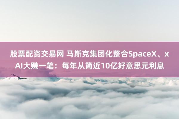 股票配资交易网 马斯克集团化整合SpaceX、xAI大赚一笔：每年从简近10亿好意思元利息