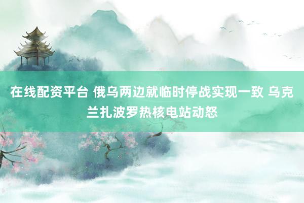 在线配资平台 俄乌两边就临时停战实现一致 乌克兰扎波罗热核电站动怒