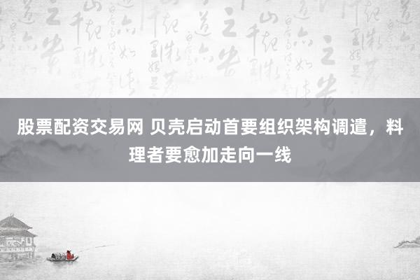 股票配资交易网 贝壳启动首要组织架构调遣，料理者要愈加走向一线