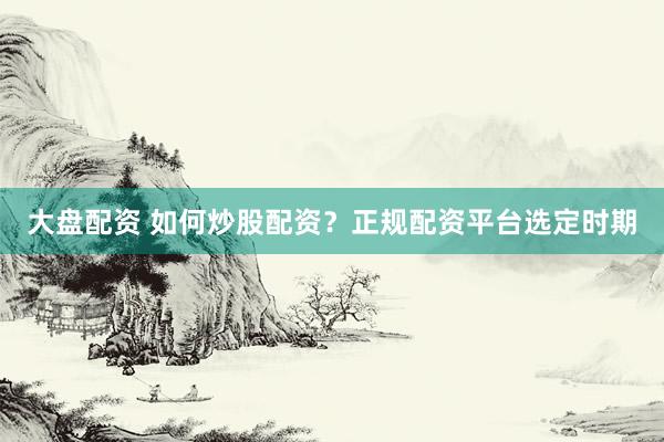 大盘配资 如何炒股配资？正规配资平台选定时期