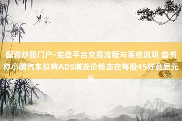 配资炒股门户-实盘平台交易流程与系统说明 音书称小鹏汽车拟将ADS增发价钱定在每股45好意思元