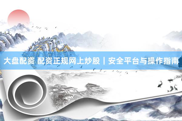 大盘配资 配资正规网上炒股｜安全平台与操作指南