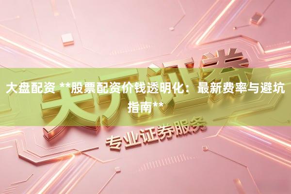 大盘配资 **股票配资价钱透明化：最新费率与避坑指南**