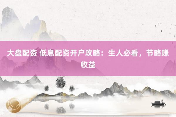 大盘配资 低息配资开户攻略：生人必看，节略赚收益