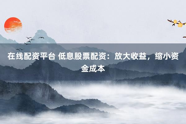 在线配资平台 低息股票配资：放大收益，缩小资金成本