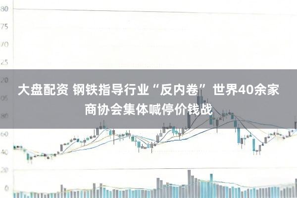 大盘配资 钢铁指导行业“反内卷” 世界40余家商协会集体喊停价钱战