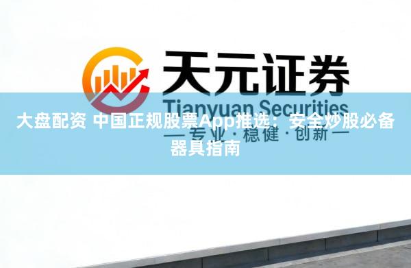 大盘配资 中国正规股票App推选：安全炒股必备器具指南