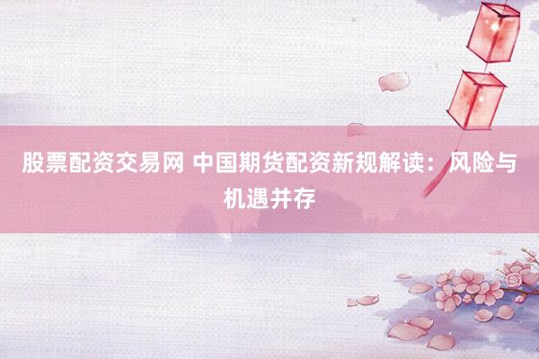 股票配资交易网 中国期货配资新规解读：风险与机遇并存